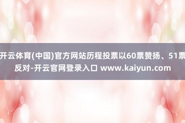 开云体育(中国)官方网站历程投票以60票赞扬、51票反对-开云官网登录入口 www.kaiyun.com